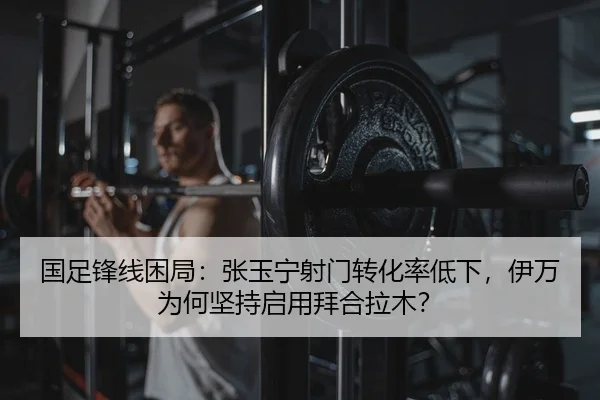 国足锋线困局：张玉宁射门转化率低下，伊万为何坚持启用拜合拉木？